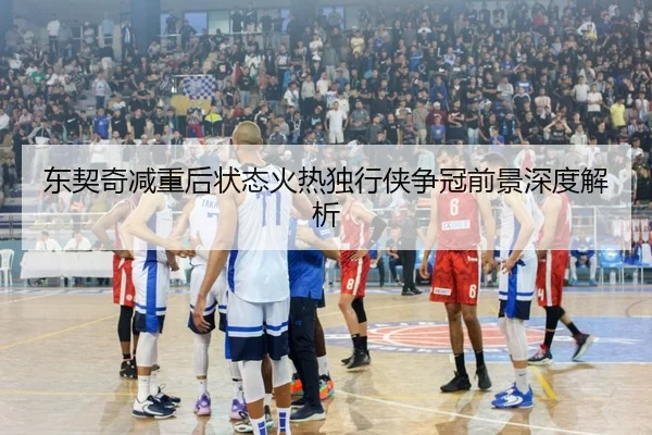 东契奇减重后状态火热独行侠争冠前景深度解析